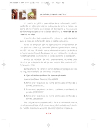 HRN 00007 ok:HRN 00007 cuidar voz   10/11/10   13:13   Página 56




                                    Materiales para cuidar mi voz




                La presión subglótica para el habla se refiere a la presión
           existente en el interior de los pulmones durante el habla, así
           como al movimiento que realiza el diafragma y musculatura
           abdominal para provocar la salida del aire y la vibración de las
           cuerdas vocales.

               Los músculos abdominales están activos en todos los indivi-
           duos al inicio de la fonación para el habla o el canto.

                Antes de empezar con los ejercicios nos colocaremos en
           una postura correcta y cómoda: pies apoyados en el suelo y
           espalda recta y alineada (apoyada en el respaldo de la silla si
           lo hacemos sentados). Realizaremos una inspiración nasal cos-
           to-diafragmática y emitiremos el sonido durante la espiración.

               Nunca se realizan "en frío": previamente, durante unos
           minutos, se trabajarán la relajación, respiración y articulación
           Echeverría, 1998.

               Es importante no variar el orden de los ejercicios ya que se
           ha seguido un criterio de dificultad creciente.

                A. Ejercicios de coordinación fono-respiratoria:

                Inspiración Nasal Diafragmática (IND)

                1. Tome aire y expúlselo de forma continuada emitiendo el
                   sonido /ssssssssssssss/.

                2. Tome aire y expúlselo de forma continuada emitiendo el
                   sonido /ffffffffffffffff/.

                3. Tome aire y expúlselo de forma continuada emitiendo el
                   sonido /zzzzzzzzzzz/.

                Nos aseguraremos que el sonido tiene el mismo volumen al
           principio que al final. Vigilaremos la regularidad del movimiento
           de nuestro diafragma y nunca apuraremos el aire residual.

                                          • 56 •
 