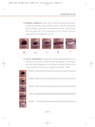 HRN 00007 ok:HRN 00007 cuidar voz    10/11/10         13:13       Página 57




                                                                              Cuidando mi voz



                4. Moldes vocálicos: Tome aire e imite la siguiente secuen-
                   cia de los moldes articulatorios de las vocales. NO emiti-
                   remos sonido, espiramos expulsando el aire. Mantendre-
                   mos la posición unos segundos y sin cerrar la boca
                   pasaremos a la siguiente vocal.




               A               O                 U                     E                         I
                5. Vocal mantenida: Inspiración nasal diafragmática, cui-
                   dando la posición correcta de los labios y la lengua
                   durante todo el ejercicio y evitando contracciones en la
                   musculatura facial y en el cuello. Echeverría, 1998.

                      (AIRE) AAAAAAAAAAAAAAAAAAAAAAAAAAAAA



                      (AIRE) OOOOOOOOOOOOOOOOOOOOOOOOOO



                      (AIRE) UUUUUUUUUUUUUUUUUUUUUUUUUUUUUUUUUU



                      (AIRE) EEEEEEEEEEEEEEEEEEEEEEEEEEEEEEEEEEEEEEEEEE



                      (AIRE)   IIIIIIIIIIIIIIIIIIIIIIIIIIIIIIIIIIIIIIIIIIIIIIIIIIIIIIIIIIIIIIIIIIIIIIIIIIIII




                                               • 57 •
 