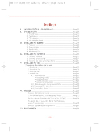 HRN 00007 ok:HRN 00007 cuidar voz                 10/11/10        13:13      Página 5




                                                     Indice
           I.     INTRODUCCIÓN A LOS MATERIALES ...................................... Pág 07
           II.    QUÉ ES MI VOZ ......................................................................      Pág   09
                    1. Anatómico ....................................................................       Pág   11
                    2. Fisiológico ....................................................................     Pág   13
                    3. Psicológico....................................................................      Pág   14
                    4. Social-relacional ..........................................................         Pág   15
           III.   CUIDANDO MI CUERPO ........................................................               Pág   19
                    1. Postura ..........................................................................   Pág   20
                    2. Respiración ..................................................................       Pág   20
                    3. Relajación ....................................................................      Pág   24
                    4. Alimentación ................................................................        Pág   27
           IV. CUIDANDO MI ENTORNO ...................................................... Pág 33
                    1. Entorno familiar ............................................................        Pág   33
                    2. Entorno profesional ......................................................           Pág   34
                    3. Entorno de ocio y tiempo libre ..................................                    Pág   34
           V.     CUIDANDO MI VOZ ................................................................          Pág   35
                   Programa de mejora de la voz
                      1. Postura ......................................................................     Pág   35
                      2. Respiración ................................................................       Pág   38
                      3. Relajación..................................................................       Pág   42
                      4. Fonación ....................................................................      Pág   49
                          4.1. Articulación ......................................................          Pág   50
                                Praxias linguales ..............................................            Pág   51
                                Praxias labiales ................................................           Pág   52
                                Praxias mandibulares ......................................                 Pág   54
                          4.2. Coordinación fono-respiratoria ......................                        Pág   55
                          4.3. Impostación vocal............................................                Pág   59
                          4.4. Prosodia y ritmo ................................................            Pág   62
           VI. ANEXOS .................................................................................. Pág 69
                   Pautas de higiene vocal .............................................. Pág 69
                         Auto observación/Auto-Registro Vocal ...................... Pág 72
                         Protocolo de Calidad de Vida y Voz (PCVV) ............ Pág 76
                         Registro de evaluación de la Voz hablada
                         para Profesionales ........................................................ Pág 78
                         Pautas para hablar en público .................................. Pág 81
           VII. BIBLIOGRAFÍA ........................................................................ Pág 86




                                                            •5•
 