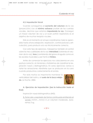 HRN 00007 ok:HRN 00007 cuidar voz   10/11/10   13:13   Página 59




                                                             Cuidando mi voz



                4.3. Impostación Vocal

               Cuando conseguimos el aumento del volumen de la voz
           (proyección) con el mínimo esfuerzo posible de las cuerdas
           vocales, decimos que estamos impostando la voz. Conseguir
           un mayor volumen de voz y un buen patrón respiratorio es el
           objetivo de muchas terapias vocales.

               Este es el momento en el que coordinamos todo lo apren-
           dido hasta ahora (relajación, respiración, control postural y arti-
           culación), para producir una voz técnicamente correcta.

                Con este tipo de ejercicios, trabajamos también el control
           sobre las tres cualidades de la voz: intensidad (variando el volu-
           men de la voz), tono (cambiando del grave al agudo como en
           las escalas musicales) y por tanto el timbre.

               Antes de comenzar los ejercicios nos colocaremos en una
           postura correcta, sin tensiones y trataremos de coordinar la res-
           piración nasal y diafragmática. En estos ejercicios vamos a
           notar las sensaciones vibratorias que se producen en la cara
           cuando producimos correctamente el sonido.

                Por este motivo es importante mantener la
           verticalidad del rostro y el suelo de la boca relaja-
           do. Le Huche, 2004.



                 A. Ejercicios de impostación: (lea la instrucción hasta el
           final)

                Inspiración nasal diafragmática (IND)

                1. Tome aire y expúlselo de forma continuada emitiendo el
                   sonido /mmm…mmm/ A un volumen moderado, dura-
                   remos 3 sg.


                                         • 59 •
 