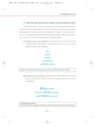 HRN 00007 ok:HRN 00007 cuidar voz             10/11/10        13:13     Página 61




                                                                                  Cuidando mi voz



                  C. Ejercicios de impostación: producción de palabras-frases

                 Partiendo de las mismas condiciones anteriores de postura y
           respiración, en este ejercicio vamos a soltar el aire que nos sobre
           después de la producción de palabras o frases. Si, por el contra-
           rio, no nos llega el aire para toda la producción, debemos parar-
           nos y hacer una nueva inspiración diafragmática.

                  7. Producción de palabras: Realizamos una inspiración
                     nasal suave lentamente, producimos de una en una la
                     siguiente lista de palabras:

                                                         SOL
                                                      MAMÁ
                                                      AMIGO
                                                   CUADERNO
                                                  METEOROLOGÍA


            Nótese como necesitamos mayor inspiración cuantas más sílabas contenga la palabra.



                  8. Producción de frases: Realizamos una inspiración nasal
                     lenta y profunda que ha de servir para producir la frase
                     completa:



                                           BUENOS DÍAS!
                                              ¡

                                     ¡TENGO MUCHO SUEÑO!

                                       ¡HOY VAMOS AL CINE!


            COMPRUEBE USTED MISMO:
            Cómo perfeccionar la realización de este tipo de ejercicios leyendo titulares de los periódicos.



                                                       • 61 •
 