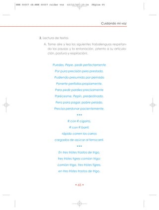 HRN 00007 ok:HRN 00007 cuidar voz   10/11/10    13:14    Página 65




                                                                 Cuidando mi voz



                2. Lectura de textos

                   A. Tome aire y lea los siguientes trabalenguas respetan-
                      do las pausas y la entonación: ¡atento a su articula-
                      ción, postura y respiración!.


                         Puedes, Pepe, pedir perfectamente

                          Por pura precisión pelo prestado,

                          Pudiendo presumido por peinado

                           Ponerte perifollos propiamente.

                          Para pedir pardiez precisamente

                          Parécesme, Pepín, predestinado.

                           Pero para pagar, pobre pelado,

                          Precisa perdonar pacientemente.

                                            •••

                                    R con R cigarro,

                                       R con R barril,

                               rápido corren los carros

                          cargados de azúcar al ferrocarril.

                                            •••

                             En tres tristes trastos de trigo,

                            tres tristes tigres comían trigo;

                            comían trigo, tres tristes tigres,

                             en tres tristes trastos de trigo.



                                           • 65 •
 