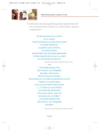 HRN 00007 ok:HRN 00007 cuidar voz   10/11/10   13:14    Página 66




                                    Materiales para cuidar mi voz




                   B. Tome aire y lea las siguientes poesías respetando el rit-
                      mo y la entonación: ¡atento a su articulación, postura
                      y respiración!


                              Mi hijo duerme en su casa y
                                       en su cama.
                        Me he sentado a su lado esta noche
                                  A mirarlo despacio:
                                sus gestos que conozco,
                                    sus dulces labios,
                        esa frontera rosa de besos babeados.
                         Mi hijo duerme sano y yo a su lado
                               Le contemplo en silencio.
                                       (Andrés Aberasturi. Palabras para Cris)
                                            •••
                                  Una tarde parda y fría
                               De invierno. Los colegiales
                                   Estudian. Monotonía
                                De lluvia tras los cristales.
                     Es la clase. En un cartel se representa a Caín
                                 Fugitivo, y muerto Abel,
                            Junto a una mancha de carmín.
                               (…) Y todo un coro infantil
                                va cantando la lección:
                               "mil veces ciento, cien mil:
                                mil veces mil, un millón".
                                  Una tarde parda y fría
                               De invierno. Los colegiales
                                         estudian.

                                       (Antonio Machado. Recuerdo infantil)




                                          • 66 •
 