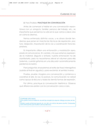 HRN 00007 ok:HRN 00007 cuidar voz            10/11/10       13:14     Página 67




                                                                                Cuidando mi voz



                 3. Para finalizar, PRACTIQUE EN CONVERSACIÓN

               Antes de comenzar a hablar en una conversación espon-
           tánea con un amigo/a, familiar, persona del trabajo, etc., es
           importante que pensemos no sólo en lo que vamos a decir, sino
           en cómo lo diremos.

                Hemos entrenado distintas voces, y es ahora donde ten-
           dremos que poner en marcha las técnicas de respiración, pos-
           tura, relajación, impostación de la voz y coordinación fono-res-
           piratoria.

               Es importante utilizar una entonación y modulación apro-
           piada al comunicarnos. En cambio, si lo que estamos expresan-
           do es malestar, disgusto o enfado, nuestra entonación ha de
           manifestarlo, pero no necesitamos elevar el volumen para ello
           (además, cuando gritamos en una discusión automáticamente
           perdemos la razón).

                 Para preguntar, ensayaremos el estilo de frase interrogativa
           (subida al final en agudos) y para exclamar, el sentido inverso.

               Pruebe, pruebe. Imagine una conversación y comience a
           coordinar el aire, la voz, la postura, la comunicación no verbal
           como apoyo al discurso y todas las demás formas de expresión.

               Por último, practique la conversación telefónica. Observe
           qué diferencias existen con la conversación cara a cara.




            COMPRUEBE USTED MISMO:
            Cómo perfeccionar la realización de este tipo de ejercicios leyendo diálogos de obras de tea-
            tro.
            También puede entrenarse leyendo en voz alta una noticia de prensa escrita. Compruebe
            cómo están escritas para facilitar su lectura silenciosa.



                                                     • 67 •
 