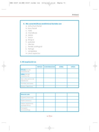 HRN 00007 ok:HRN 00007 cuidar voz       10/11/10   13:14   Página 73




                                                                        Anexos



               4. Mis características anatómicas faciales son
                  a. estructura facial
                  b. tono facial
                  c. nariz
                  d. mandíbula
                  e. labios
                  f. boca
                  g. lengua
                  h. paladar
                  i. dientes
                  j. frenillo sublingual
                  k. faringe
                  l. amígdalas
                  m. otros aspectos



           5. Mi respiración es

                                   REPOSO   CONVERSACION     ESTRES    OTROS

           Entrada de aire
           (nasal-bucal)

           Salida de aire
           (nasal-bucal)

           Tipo y frecuencia de
           hidratación

           Factores asociados

           Sonora / Silenciosa




           Almacén aire:

           Superior (clavicular)

           Medio (torácica

           Inferior (abdominal,
           diafragmática)

           Completa
           (Costodiafrag)



                                              • 73 •
 