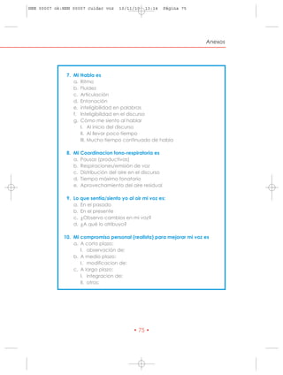 HRN 00007 ok:HRN 00007 cuidar voz    10/11/10   13:14      Página 75




                                                                       Anexos




              7. Mi Habla es
                 a. Ritmo
                 b. Fluidez
                 c. Articulación
                 d. Entonación
                 e. inteligibilidad en palabras
                 f. Inteligibilidad en el discurso
                 g. Cómo me siento al hablar
                    I. Al inicio del discurso
                    II. Al llevar poco tiempo
                    III. Mucho tiempo continuado de habla

              8. Mi Coordinacion fono-respiratoria es
                 a. Pausas (productivas)
                 b. Respiraciones/emisión de voz
                 c. Distribución del aire en el discurso
                 d. Tiempo máximo fonatorio
                 e. Aprovechamiento del aire residual

              9. Lo que sentía/siento yo al oir mi voz es:
                 a. En el pasado
                 b. En el presente
                 c. ¿Observo cambios en mi voz?
                 d. ¿A qué lo atribuyo?

             10. Mi compromiso personal (realista) para mejorar mi voz es
                 a. A corto plazo:
                    I. observación de:
                 b. A medio plazo:
                    I. modificacion de:
                 c. A largo plazo:
                    I. integracion de:
                    II. otros:




                                           • 75 •
 