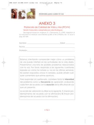 HRN 00007 ok:HRN 00007 cuidar voz        10/11/10     13:14    Página 76




                                        Materiales para cuidar mi voz




                                        ANEXO 3
                  Protocolo de Calidad de Vida y Voz (PCVV)
                 Versión traducida y adaptada por Lidia Rodríguez.
                 Del original incluido en: Hogikyan, N., y Seturaman, G. (1999). Validation of
           an instrument to measure voice-related quality of life (V-RQOL) Vol. 13, Issue 4,
           pág. 557-569.



           Nombre _____________________________________Edad __________

           Fecha _______________________________________________________

           Profesión_____________________________________________________



            Estamos intentando comprender mejor cómo un problema
            de voz puede interferir en las actividades de la vida diaria.
            Presentamos una lista de posibles problemas relacionados
            con la voz. Por favor, responda a las siguientes cuestiones
            basadas en cómo ha notado su voz en las últimas semanas.
            No existen respuestas únicas ni cerradas, puede añadir cual-
            quier comentario que estime oportuno.

            Para responder al cuestionario, considere tanto la intensidad
            del problema como su frecuencia de aparación, evaluando
            cada ítem de acuerdo con la duración de la dificultad de voz
            que ud. presenta.

            La escala de valoración a utilizar es la siguiente: 1 (menor pro-
            blema/menos de acuerdo con la afirmación) 5 (mayor pro-
            blema/más de acuerdo con la afirmación).




                                                • 76 •
 