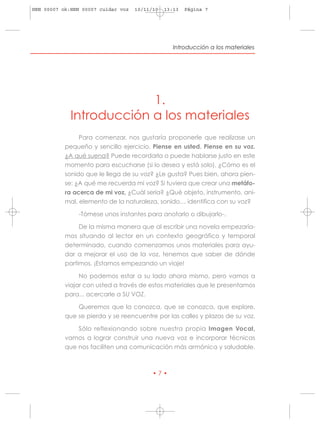 HRN 00007 ok:HRN 00007 cuidar voz   10/11/10   13:13   Página 7




                                                  Introducción a los materiales




                          1.
             Introducción a los materiales
                Para comenzar, nos gustaría proponerle que realizase un
           pequeño y sencillo ejercicio. Piense en usted. Piense en su voz.
           ¿A qué suena? Puede recordarla o puede hablarse justo en este
           momento para escucharse (si lo desea y está solo). ¿Cómo es el
           sonido que le llega de su voz? ¿Le gusta? Pues bien, ahora pien-
           se: ¿A qué me recuerda mi voz? Si tuviera que crear una metáfo-
           ra acerca de mi voz, ¿Cuál sería? ¿Qué objeto, instrumento, ani-
           mal, elemento de la naturaleza, sonido… identifica con su voz?

               -Tómese unos instantes para anotarlo o dibujarlo-.

                De la misma manera que al escribir una novela empezaría-
           mos situando al lector en un contexto geográfico y temporal
           determinado, cuando comenzamos unos materiales para ayu-
           dar a mejorar el uso de la voz, tenemos que saber de dónde
           partimos. ¡Estamos empezando un viaje!

                No podemos estar a su lado ahora mismo, pero vamos a
           viajar con usted a través de estos materiales que le presentamos
           para... acercarle a SU VOZ.

               Queremos que la conozca, que se conozca, que explore,
           que se pierda y se reencuentre por las calles y plazas de su voz.

               Sólo reflexionando sobre nuestra propia Imagen Vocal,
           vamos a lograr construir una nueva voz e incorporar técnicas
           que nos faciliten una comunicación más armónica y saludable.



                                          •7•
 