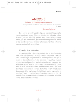 HRN 00007 ok:HRN 00007 cuidar voz    10/11/10    13:14   Página 81




                                                                              Anexos




                                    ANEXO 5
                         Pautas para hablar en público
                     “Comprender la voz del otro es escuchar el silencio de uno mismo”
                                                                               D. Vasse

                                                       Gema de las Heras

                Exponemos a continuación algunas pautas útiles para las
           comunicaciones orales. Estas no pueden ser utilizadas cómo
           reglas o conjunto de pasos a seguir para triunfar en una confe-
           rencia, ya que no son más que orientaciones generales de las
           cuales pueden extraerse ideas a la hora de planificar o llevar a
           cabo una exposición en público.



                1/3. Antes de la exposición

                Una preparación cuidadosa puede ofrecer seguridad des-
           de el inicio del trabajo, sobre todo si ensayas y grabas la exposi-
           ción. Sin embargo, los preparativos no son garantía de que la
           charla se desarrolle como tenías pensado ya que hay muchas
           circunstancias (que otros participantes hayan hablado del
           tema, que alguien haya sostenido una idea que quieras contra-
           decir, que los chistes escogidos no sean adecuados) que pue-
           den hacer necesario un cambio de “última hora”. Introducien-
           do estos cambios al planteamiento inicial, nuestra exposición se
           adaptará a las características especiales del auditorio. Las
           orientaciones que exponemos a continuación deben realizarse
           “antes de subirse al escenario”.




                                            • 81 •
 