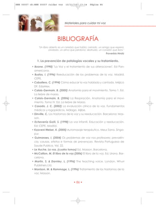 HRN 00007 ok:HRN 00007 cuidar voz      10/11/10    13:14   Página 86




                                      Materiales para cuidar mi voz




                                BIBLIOGRAFÍA
                "Un libro abierto es un cerebro que habla; cerrado, un amigo que espera;
                         olvidado, un alma que perdona; destruido, un corazón que llora."
                                                                         Proverbio Hindú


               1. La prevención de patologías vocales y su tratamiento.
           • Boone. (1990) "La Voz y el tratamiento de sus alteraciones". Ed Pan-
             americana.
           • Bustos, I. (1996) Reeducación de los problemas de la voz. Madrid.
             CEPE.
           • Caballero, C. (1994) Cómo educar la voz hablada y cantada. Méjico
             DF. EdaMex.
           • Calais-Germain, B. (2005) Anatomía para el movimiento. Tomo 1. Ed.
             La liebre de marzo.
           • Calais-Germain, B. (2006) La Respiración. Anatomía para el movi-
             miento. Tomo IV. Ed. La liebre de Marzo.
           • Casado, J. C. (2002) La evaluación clínica de la voz. Fundamentos
             médicos y logopédicos. Málaga. Aljibe.
           • Dinville, C. Los trastornos de la voz y su reeducación. Barcelona: Mas-
             son.
           • Echeverría Goñi, S. (1998) La voz infantil. Educación y reeducación.
             Ed: CEPE. Madrid.
           • Kooveni Weber, K. (2005) Automasaje terapéutico. Meus Sana. Singa-
             pur.
           • Guimaraes, I. (2004) Os problemas de voz nos profesores: prevalên-
             cia, causas, efeitos e formas de prevençao. Revista Portuguesa de
             Saude Publica. Vol. 22.
           • Le Huche. La voz. (cuatro tomos) Ed. Masson. Barcelona.
           • McCallion, M. El libro de la voz (2006) El libro de la voz. Ed. Urano, Bar-
             celona.
           • Martin, S. & Darnley, L. (1996) The teaching voice. London. Whurr
             Publishers Ltd.
           • Morrison, M. & Rammage, L. (1996) Tratamiento de los trastornos de la
             voz. Masson.


                                             • 86 •
 