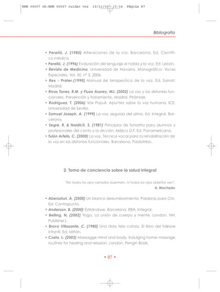 HRN 00007 ok:HRN 00007 cuidar voz      10/11/10    13:14    Página 87




                                                                             Bibliografía




           • Perelló, J. (1980) Alteraciones de la voz. Barcelona, Ed. Científi -
             co.médica.
           • Perelló, J. (1996) Evaluación del lenguaje el habla y la voz. Ed: Lebón.
           • Revista de Medicina. Universidad de Navarra. Monográfico: Voces
             Especiales. Vol. 50, nº 3, 2006.
           • Rex - Prater.(1990) Manual de terapeútica de la voz. Ed. Salvat.
             Madrid.
           • Rivas Torres, R.M. y Fiuza Asorey, MJ. (2002) La voz y las disfonías fun-
             cionales. Prevención y tratamiento. Madrid. Pirámide.
           • Rodríguez, T. (2006) Vox Populi. Apuntes sobre la voz humana. ICE.
             Universidad de Sevilla.
           • Samuel Joseph, A. (1999) La voz, seguida del alma. Ed. Integral. Bar-
             celona.
           • Segre, R. & Naidich, S. (1981) Principios de foniatría para alumnos y
             profesionales del canto y la dicción. Méjico D.F. Ed. Panamericana.
           • Tulón Arfelis, C. (2000) La voz. Técnica vocal para la rehabilitación de
             la voz en las disfonías funcionales. Barcelona. Paidotribo.




                     2. Toma de conciencia sobre la salud integral

                      "No todos los ojos cerrados duermen, ni todos los ojos abiertos ven".
                                                                              A. Machado


           • Aberasturi, A. (2000) Un blanco deslumbramiento. Palabras para Cris.
             Ed: Contrapunto.
           • Anderson, B. (2000) Estirándose. Barcelona. RBA. Integral.
           • Belling, N. (2002) Yoga. La unión de cuerpo y mente. London. NH.
             Publisher.).
           • Bravo Villasante, C. (1980) Una dola tela catola. El libro del folklore
             infantil. Ed: Miñón.
           • Costa, L. (2003) Massagge mind and body. Indulging home massage
             routines for healing and relaxion. London, Pengin Book.


                                              • 87 •
 