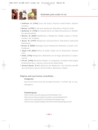 HRN 00007 ok:HRN 00007 cuidar voz    10/11/10   13:14   Página 88




                                    Materiales para cuidar mi voz




           • Hoffman, D. (1996) Guía de Salud. Plantas medicinales. Madrid.
             Susaeta.
           • Menza, L.(1992) El aire que respiramos. Barcelona, Plaza & Janés.
           • Quiñones, C. (1996) El cuidado de la voz. Ejercicios prácticos. Madrid.
             Escuela Española.
           • Rensen, M. (2003) Meditación y Relajación. Relaje cuerpo y mente.
             London. NH. Publisher.
           • Rouet, M. (1997) Relajación psicosomática. Barcelona: Ediciones
             Robinbook.
           • Rowen, B. (2002) Massage: Touch therapy for relaxation. London: N.H.
             Publishers.
           • Vopel, K.W. (2001) Niños sin estrés. Viajar con la respiración. Madrid:
             CCS.
           • VVAA. (1996) Relajación y Bienestar con el Yoga. Barcelona: Cuerpo-
             mente.
           • VV.AA. (1994) Bienestar integral. Un programa completo para lograr
             el bienestar físico, mental y emocional. Robin Book.
           • Zemach-Bersin, D & K. Ejercicios de Relajación. Una manera sencilla
             de mantener la salud y la forma física. Barcelona. Paidós.



           Páginas web que hemos consultado…
               Imágenes:
                Asociació provincial de laringectomizats i mutilats de la veu.
                Tarragona.



                Trabalenguas:
                http://www.nacnet.org/assunta/trabalen.htm
                http://www.elhuevodechocolate.com/trabale2.htm
                http://www.pequenet.com/present/trabalen.asp
                http://www.augustobriga.net/memoria/trabalenguas.htm




                                           • 88 •
 