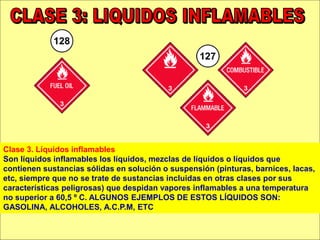 Clase 3. Líquidos inflamables
Son líquidos inflamables los líquidos, mezclas de líquidos o líquidos que
contienen sustancias sólidas en solución o suspensión (pinturas, barnices, lacas,
etc, siempre que no se trate de sustancias incluidas en otras clases por sus
características peligrosas) que despidan vapores inflamables a una temperatura
no superior a 60,5 º C. ALGUNOS EJEMPLOS DE ESTOS LÍQUIDOS SON:
GASOLINA, ALCOHOLES, A.C.P.M, ETC
 