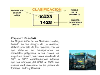 El numero de la ONU
La Organización de las Naciones Unidas,
basado en los riesgos de un material,
elaboró una lista de los nombres con los
que deberían ser transportados los
materiales peligrosos, a los cuales les
asignó un número, los cuales van desde el
1001 al 3357. estableciéndose ademas
que los números del 8000 al 9500 son
usados exclusivamente en los países de
Estados Unidos y Canadá.
 