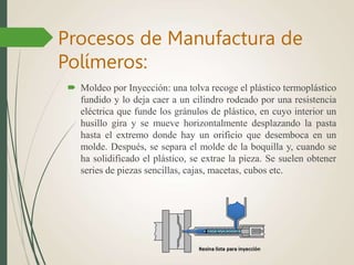  Moldeo por Inyección: una tolva recoge el plástico termoplástico
fundido y lo deja caer a un cilindro rodeado por una resistencia
eléctrica que funde los gránulos de plástico, en cuyo interior un
husillo gira y se mueve horizontalmente desplazando la pasta
hasta el extremo donde hay un orificio que desemboca en un
molde. Después, se separa el molde de la boquilla y, cuando se
ha solidificado el plástico, se extrae la pieza. Se suelen obtener
series de piezas sencillas, cajas, macetas, cubos etc.
Procesos de Manufactura de
Polímeros:
 