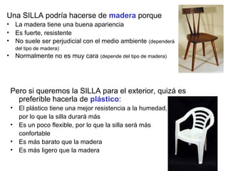 Una SILLA podría hacerse de madera porque
• La madera tiene una buena apariencia
• Es fuerte, resistente
• No suele ser perjudicial con el medio ambiente (dependerá
   del tipo de madera)
• Normalmente no es muy cara (depende del tipo de madera)




 Pero si queremos la SILLA para el exterior, quizá es
   preferible hacerla de plástico:
 • El plástico tiene una mejor resistencia a la humedad,
   por lo que la silla durará más
 • Es un poco flexible, por lo que la silla será más
   confortable
 • Es más barato que la madera
 • Es más ligero que la madera
 