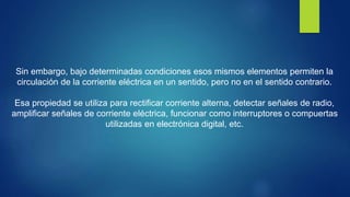 Sin embargo, bajo determinadas condiciones esos mismos elementos permiten la
circulación de la corriente eléctrica en un sentido, pero no en el sentido contrario.
Esa propiedad se utiliza para rectificar corriente alterna, detectar señales de radio,
amplificar señales de corriente eléctrica, funcionar como interruptores o compuertas
utilizadas en electrónica digital, etc.
 