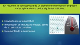 En resumen, la conductividad de un elemento semiconductor se puede
variar aplicando uno de los siguientes métodos:
 Elevación de su temperatura
 Introducción de impurezas (dopaje) dentro
de su estructura cristalina
 Incrementando la iluminación.
 