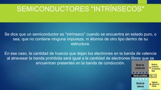 SEMICONDUCTORES "INTRÍNSECOS"
Se dice que un semiconductor es “intrínseco” cuando se encuentra en estado puro, o
sea, que no contiene ninguna impureza, ni átomos de otro tipo dentro de su
estructura.
En ese caso, la cantidad de huecos que dejan los electrones en la banda de valencia
al atravesar la banda prohibida será igual a la cantidad de electrones libres que se
encuentran presentes en la banda de conducción.
 