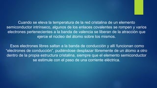 Cuando se eleva la temperatura de la red cristalina de un elemento
semiconductor intrínseco, algunos de los enlaces covalentes se rompen y varios
electrones pertenecientes a la banda de valencia se liberan de la atracción que
ejerce el núcleo del átomo sobre los mismos.
Esos electrones libres saltan a la banda de conducción y allí funcionan como
“electrones de conducción”, pudiéndose desplazar libremente de un átomo a otro
dentro de la propia estructura cristalina, siempre que el elemento semiconductor
se estimule con el paso de una corriente eléctrica.
 
