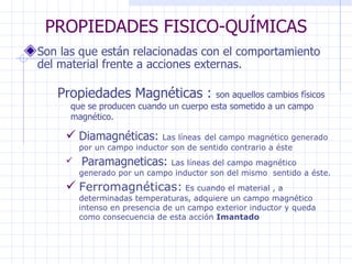 PROPIEDADES FISICO-QUÍMICAS Son las que están relacionadas con el comportamiento del material frente a acciones externas. Propiedades Magnéticas :  son aquellos cambios físicos que se producen cuando un cuerpo esta sometido a un campo magnético. Diamagnéticas:  Las líneas   del campo magnético generado por un campo inductor son de sentido contrario a éste Paramagneticas:  Las líneas del campo magnético generado por un campo inductor son del mismo  sentido a éste. Ferromagnéticas:  Es cuando el material , a determinadas temperaturas, adquiere un campo magnético intenso en presencia de un campo exterior inductor y queda como consecuencia de esta acción  Imantado 