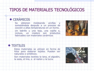 TIPOS DE MATERIALES TECNOLÓGICOS CERÁMICOS   TEXTILES Se obtienen moldeando arcillas y sometiéndola después a un proceso de cocción a altas temperaturas en un horno. Un ladrillo y una teja, una vajilla e, incluso, un inodoro son productos fabricados con materiales cerámicos  Estos materiales se utilizan en forma de hilos para elaborar tejidos. Pueden ser naturales o sintéticos. Son materiales textiles la lana, el algodón, la seda, el lino, o  el nailon y la lycra. 