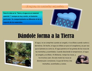 Para la vida en la Tierra, el agua es un material
esencial. Y aunque es muy común, es bastante
particular. Su comportamiento es diferente al de la
mayoría de los materiales.
Dándole forma a la Tierra
El agua, no se comprime cuando se congela, ni se dilata cuando vuelve a
derretirse. De hecho, el agua se dilata un poco al congelarse y es por eso
que el planeta es como es. El agua penetra en las grietas de las rocas de
las montañas y acantilados. Cuando desciende la temperatura, el agua
se congela y se dilata. Al dilatarse, rompe las rocas, y
los trocitos caen. De este modo las rocas se
desmenuzan o erosionan, lo que da forma a las
montañas, acantilados y costas.
 