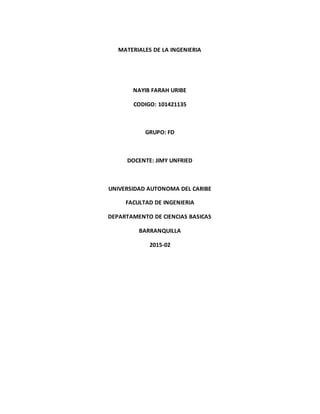 MATERIALES DE LA INGENIERIA
NAYIB FARAH URIBE
CODIGO: 101421135
GRUPO: FD
DOCENTE: JIMY UNFRIED
UNIVERSIDAD AUTONOMA DEL CARIBE
FACULTAD DE INGENIERIA
DEPARTAMENTO DE CIENCIAS BASICAS
BARRANQUILLA
2015-02
 
