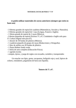 MATERIAL ESCOLAR PARA 5º Y 6º
Se podrá utilizar materiales de cursos anteriores (siempre que estén en
buen uso)
- 3 libretas grandes de espiral de cuadritos (Matemáticas, Sociales y Naturales).
- 3 libretas grandes de espiral de 1 raya (Lengua, Francés e Inglés).
- 1 libreta grande de espiral de 2 rayas (Música).
- Libretas pequeñas de espiral (Science 5º y 6º, Ciudadanía e Inglés solo para
5º; Cultura Digital solo para 6º).
- 1 dossier de 30 fundas de plástico (Música).
- 1 cuaderno pequeño de grapas de rayas (Redacciones y Ortografía).
- 1 bloc de anillas con 20 fundas de plástico.
- 1 flauta Hohner funda verde.
- 1 bolsa de aseo completa (Educación Física).
- 1 agenda escolar.
- compás, tijeras, y juego de reglas con escuadra, cartabón y transportador.
Un estuche con lápiz, goma, sacapuntas, bolígrafo rojo y azul, lápices de
colores, rotuladores, pegamento de barra (no líquido).
Tutores de 5º y 6º.