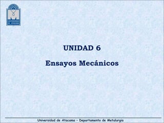 Universidad de Atacama – Departamento de Metalurgia
UNIDAD 6
Ensayos Mecánicos
 