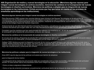 Menciona algunas razones para integrar nuevas tecnologías en centros escolares
Para Sarramona (1990) existen dos razones básicas para introducir las Nuevas Tecnologías en la educación la
incorporación de los beneficios que el actuar tecnológico comporta (lo cual no supone olvidar sus posibles deformaciones)
y la necesidad que la misma educación tiene de preparar, mediante el correspondiente razonamiento crítico para una vida
donde la tecnología impera de manera inequívoca.
Anteriormente el uso del internet permite al docente informarse y actualizarse de una manera más eficiente en los nuevos
cambios educativos que surgen cada vez con más frecuencia en este mundo globalizado donde todo cambia.
Considero que los cambios que han restructurado los métodos de enseñanza es el uso de materiales audiovisuales y de
la renovación de la manera de comunicarse, producto del internet.
Menciona los cambios en la incorporación de nuevas tecnologías en diseños curriculares.
En el caso de los planes y Programas de estudio 2011 para la educación básica 2011 que marca la Secretaría de educación básica
que los marca en sus estándares, principios pedagógicos y en los rasgos del perfil de egreso.
Gallego (1995) destaca que para la integración curricular de los medios se hace necesario que cada profesor en su nivel, área o
materia, desde el estudio de los currículum, vea cómo puede introducirlo; bien como elemento específico, transversal y/o de apoyo
didáctico una determinada área. Sin olvidar que no puede ser tratada de modo genérico porque los medios actúan de modo diferente
según las características y condiciones del contexto.
Menciona las políticas a adoptar para la integración de nuevas tecnologías en las instituciones.
Area (2001) apunta algunas de las políticas curriculares que habrían de adoptarse
para la integración de los medios:
• La educación de los medios de comunicación debe ser considerada como un área reconocible y definible dentro del currículum
escolar. En este sentido habría tres propuestas sobre cómo integrar los medios de comunicación:
• Como un área o asignatura independiente
• Como un tipo de contenido (conceptual, procedimiental o actitudinal) dentro de los bloques de áreas curriculares concretas
A06 Organización de medios y nuevas tecnologías en la educación. (Menciona algunas razones para
integrar nuevas tecnologías en centros escolares, menciona los cambios en la incorporación de nuevas
tecnologías en diseños curriculares. Menciona las políticas a adoptar para la integración de nuevas
tecnologías en las instituciones. Enlista acciones que hay que tomar en cuenta en los procesos de
enseñanza aprendizaje en las instituciones).
 