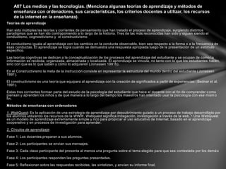Teorías de aprendizaje
Han sido múltiples las teorías y corrientes de pensamiento que han tratado el proceso de aprendizaje, surgiendo distintos
paradigmas que se han ido contraponiendo a lo largo de la historia. Tres de las más reconocidas han sido y siguen siendo el
conductismo, cognositivismo y el constructivismo
El conductismo iguala al aprendizaje con los cambios en la conducta observable, bien sea respecto a la forma o a la frecuencia de
esas conductas. El aprendizaje se logra cuando se demuestra una respuesta apropiada luego de la presentación de un estímulo
específico.
Las teorías cognitivas se dedican a la conceptualización de los procesos del aprendizaje del estudiante y se ocupan de como la
información es recibida, organizada, almacenada y localizada. El aprendizaje se vincula, no tanto con lo que los estudiantes hacen,
sino con que es lo que saben y cómo lo adquieren (Jonassen 1991b).
En el Constructivismo la meta de la instrucción consiste en representar la estructura del mundo dentro del estudiante (Jonassen
1991).
El constructivismo es una teoría que equipara al aprendizaje con la creación de significados a partir de experiencias (Bednar et al.
1991).
Estas tres corrientes forman parte del estudio de la psicología del estudiante que hace el docente con el fin de comprender como
piensan y aprenden los niños y de qué manera a lo largo del tiempo los maestros han intentado usar la psicología con ese mismo
fin.
Métodos de enseñanza con ordenadores
1. WebQuest: Es la aplicación de una estrategia de aprendizaje por descubrimiento guiado a un proceso de trabajo desarrollado por
los alumnos utilizando los recursos de la WWW. Webquest significa indagación, investigación a través de la web. • Una WebQuest
es un modelo de aprendizaje extremamente simple y rico para propiciar el uso educativo de Internet, basado en el aprendizaje
cooperativo y en procesos de investigación para aprender.
2, Círculos de aprendizaje:
Fase 1: Los docentes preparan a sus alumnos.
Fase 2: Los participantes se envían sus mensajes.
Fase 3: Cada clase participante del presenta al menos una pregunta sobre el tema elegido para que sea contestada por los demás
Fase 4: Los participantes responden las preguntas presentadas.
Fase 5: Reflexionan sobre las respuestas recibidas, las sintetizan, y envían su informe final.
A07 Los medios y las tecnologías. (Menciona algunas teorías de aprendizaje y métodos de
enseñanza con ordenadores, sus características, los criterios docentes a utilizar, los recursos
de la internet en la enseñanza).
 
