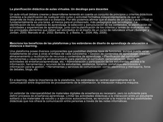 La planificación didáctica de aulas virtuales. Un decálogo para docentes
Un aula virtual debiera crearse y desarrollarse teniendo en cuenta un conjunto de principios y criterios didácticos
similares a la planificación de cualquier otro curso o actividad formativa independientemente de que se
desarrolle de modo presencial o a distancia. Por ello podemos afirmar que el diseño de un curso o aula virtual es
fundamentalmente es una tarea, al menos para el profesorado, más pedagógica que tecnológica . La
identificación de los objetivos de aprendizaje, la selección y estructuración de los contenidos, la planificación de
actividades y experiencias de aprendizaje, junto con la planificación de los criterios y tareas de evaluación son
los principales elementos que deben ser abordados en el diseño de un curso de naturaleza virtual (Belanger y
Jordan, 2000; Marcelo et al., 2002; Barbera, E. y Badia, A., 2004; Ally, 2008).
Menciona los beneficios de las plataformas y los estándares de diseño de aprendizaje de educación a
distancia e-learning.
Una plataforma posee diversos componentes que posibilitan distintos tipos de funciones, aunque puede variar
notablemente de unas a otras el énfasis de cada subsistema: • Gestión de contenidos de aprendizaje: creación,
almacenamiento y reutilización de recursos y contenidos de aprendizaje. • Planificación del currículum:
herramientas y capacidad de almacenamiento para planificar el currículum, personalización, diseño de
actividades de enseñanza/aprendizaje, etc. • Administración y participación de los estudiantes: acceso a la
información, herramientas y recursos de los estudiantes, asistencia, horarios, portafolios electrónicos e
información para la gestión. • Herramientas y servicios de comunicación: correo electrónico y mensajería, foros
de debates, blogs, etc
En e-learning, dada la importancia de la plataforma, los estándares se centran esencialmente en la
comunicación entre dispositivos de procesamiento de la información, la interacción máquina-máquina.
Un estándar de interoperabilidad de materiales digitales de enseñanza es necesario, pero no suficiente para
definir procesos de enseñanza-aprendizaje. Limitar las actividades didácticas a la interacción entre un estudiante
solitario y los materiales de estudio y a ejercicios autocorrectivos, es renunciar a la mayoría de las posibilidades
didácticas que nos ofrece la comunicación entre personas a través de las redes informáticas.
 