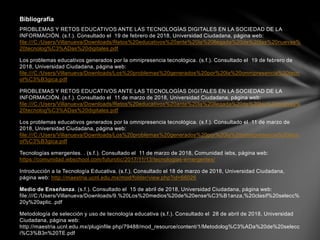 PROBLEMAS Y RETOS EDUCATIVOS ANTE LAS TECNOLOGÍAS DIGITALES EN LA SOCIEDAD DE LA
INFORMACIÓN. (s.f.). Consultado el 19 de febrero de 2018, Universidad Ciudadana, página web:
file:///C:/Users/Villanueva/Downloads/Retos%20educativos%20ante%20la%20llegada%20de%20las%20nuevas%
20tecnolog%C3%ADas%20digitales.pdf
Los problemas educativos generados por la omnipresencia tecnológica. (s.f.). Consultado el 19 de febrero de
2018, Universidad Ciudadana, página web:
file:///C:/Users/Villanueva/Downloads/Los%20problemas%20generados%20por%20la%20omnipresencia%20tecn
ol%C3%B3gica.pdf
PROBLEMAS Y RETOS EDUCATIVOS ANTE LAS TECNOLOGÍAS DIGITALES EN LA SOCIEDAD DE LA
INFORMACIÓN. (s.f.). Consultado el 11 de marzo de 2018, Universidad Ciudadana, página web:
file:///C:/Users/Villanueva/Downloads/Retos%20educativos%20ante%20la%20llegada%20de%20las%20nuevas%
20tecnolog%C3%ADas%20digitales.pdf
Los problemas educativos generados por la omnipresencia tecnológica. (s.f.). Consultado el 11 de marzo de
2018, Universidad Ciudadana, página web:
file:///C:/Users/Villanueva/Downloads/Los%20problemas%20generados%20por%20la%20omnipresencia%20tecn
ol%C3%B3gica.pdf
Tecnologías emergentes. . (s.f.). Consultado el 11 de marzo de 2018, Comunidad iebs, página web:
https://comunidad.iebschool.com/futurotic/2017/11/13/tecnologias-emergentes/
Introducción a la Tecnología Educativa. (s.f.). Consultado el 18 de marzo de 2018, Universidad Ciudadana,
página web: http://maestria.ucnl.edu.mx/mod/folder/view.php?id=66026
Medio de Enseñanza. (s.f.). Consultado el 15 de abril de 2018, Universidad Ciudadana, página web:
file:///C:/Users/Villanueva/Downloads/9.%20Los%20medios%20de%20ense%C3%B1anza,%20clasif%20selecc%
20y%20aplic..pdf
Metodología de selección y uso de tecnología educativa (s.f.). Consultado el 28 de abril de 2018, Universidad
Ciudadana, página web:
http://maestria.ucnl.edu.mx/pluginfile.php/79488/mod_resource/content/1/Metodolog%C3%ADa%20de%20selecc
i%C3%B3n%20TE.pdf
Bibliografía
 