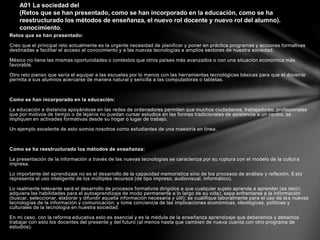 Retos que se han presentado:
Creo que el principal reto actualmente es la urgente necesidad de planificar y poner en práctica programas y acciones formativas
destinadas a facilitar el acceso al conocimiento y a las nuevas tecnologías a amplios sectores de nuestra sociedad.
México no tiene las mismas oportunidades o contextos que otros países más avanzados o con una situación económica más
favorable.
Otro reto pienso que sería el equipar a las escuelas por lo menos con las herramientas tecnológicas básicas para que el docente
permita a sus alumnos acercarse de manera natural y sencilla a las computadoras o tabletas.
Como se han incorporado en la educación:
La educación a distancia apoyándose en las redes de ordenadores permiten que muchos ciudadanos, trabajadores, profesionales
que por motivos de tiempo o de lejanía no puedan cursar estudios en las formas tradicionales de asistencia a un centro, se
impliquen en activades formativas desde su hogar o lugar de trabajo.
Un ejemplo excelente de esto somos nosotros como estudiantes de una maestría en línea.
Como se ha reestructurado los métodos de enseñanza:
La presentación de la información a través de las nuevas tecnologías se caracteriza por su ruptura con el modelo de la cultura
impresa.
Lo importante del aprendizaje no es el desarrollo de la capacidad memorística sino de los procesos de análisis y reflexión. Esto
representa el uso inteligente de los múltiples recursos (de tipo impreso, audiovisual, informático).
Lo realmente relevante será el desarrollo de procesos formativos dirigidos a que cualquier sujeto aprenda a aprender (es decir,
adquiera las habilidades para el autoaprendizaje de modo permanente a lo largo de su vida); sepa enfrentarse a la información
(buscar, seleccionar, elaborar y difundir aquella información necesaria y útil); se cualifique laboralmente para el uso de las nuevas
tecnologías de la información y comunicación; y tome conciencia de las implicaciones económicas, ideológicas, políticas y
culturales de la tecnología en nuestra sociedad.
En mi caso, con la reforma educativa esto es esencial y es la médula de la enseñanza aprendizaje que deberemos y debemos
trabajar con esto los docentes del presente y del futuro (al menos hasta que cambien de nueva cuenta con otro programa de
estudios).
A01 La sociedad del
(Retos que se han presentado, como se han incorporado en la educación, como se ha
reestructurado los métodos de enseñanza, el nuevo rol docente y nuevo rol del alumno).
conocimiento.
 