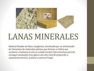LANAS MINERALES
Material flexible de fibras inorgánicas constituido por un entrelazado
de filamentos de materiales pétreos que forman un fieltro que
contiene y mantiene el aire en estado inmóvil Esta estructura permite
conseguir productos muy ligeros con alto nivel de protección y
aislamiento térmico, acústica y contra el fuego.
 