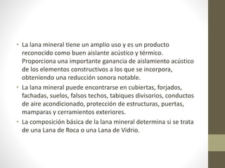 • La lana mineral tiene un amplio uso y es un producto
reconocido como buen aislante acústico y térmico.
Proporciona una importante ganancia de aislamiento acústico
de los elementos constructivos a los que se incorpora,
obteniendo una reducción sonora notable.
• La lana mineral puede encontrarse en cubiertas, forjados,
fachadas, suelos, falsos techos, tabiques divisorios, conductos
de aire acondicionado, protección de estructuras, puertas,
mamparas y cerramientos exteriores.
• La composición básica de la lana mineral determina si se trata
de una Lana de Roca o una Lana de Vidrio.
 