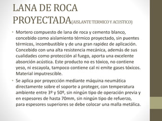 LANA DE ROCA
PROYECTADA(AISLANTETERMICOYACUSTICO)
• Mortero compuesto de lana de roca y cemento blanco,
concebido como aislamiento térmico proyectado, sin puentes
térmicos, incombustible y de una gran rapidez de aplicación.
Concebido con una alta resistencia mecánica, además de sus
cualidades como protección al fuego, aporta una excelente
absorción acústica. Este producto no es tóxico, no contiene
yeso, ni escayola, tampoco contiene cal ni emite gases tóxicos.
Material imputrescible.
• Se aplica por proyección mediante máquina neumática
directamente sobre el soporte a proteger, con temperatura
ambiente entre 3º y 50º, sin ningún tipo de operación previa y
en espesores de hasta 70mm, sin ningún tipo de refuerzo,
para espesores superiores se debe colocar una malla metálica.
 