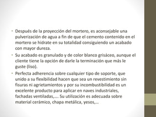 • Después de la proyección del mortero, es aconsejable una
pulverización de agua a fin de que el cemento contenido en el
mortero se hidrate en su totalidad consiguiendo un acabado
con mayor dureza.
• Su acabado es granulado y de color blanco grisáceo, aunque el
cliente tiene la opción de darle la terminación que más le
guste (liso).
• Perfecta adherencia sobre cualquier tipo de soporte, que
unido a su flexibilidad hacen que sea un revestimiento sin
fisuras ni agrietamientos y por su incombustibilidad es un
excelente producto para aplicar en naves industriales,
fachadas ventiladas,…. Su utilización es adecuada sobre
material cerámico, chapa metálica, yesos,…
 