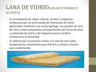 LANA DE VIDRIO(AISLANTETERMICOY
ACUSTICO)
• Es un producto de origen natural, mineral, inorgánico,
compuesto por un entrelazado de filamentos de vidrio
aglutinados mediante una resina ignífuga. Los paneles de lana
de vidrio están compuestos principalmente por arena de sílice
y carbonato de calcio y de magnesio que le confiere
resistencia a la humedad.
• Se obtiene por un proceso similar a la lana de roca (altas
temperaturas, movimiento para fibrarla y aceites y resinas
para estabilizarla).
 