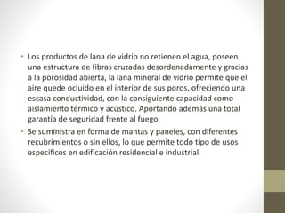 • Los productos de lana de vidrio no retienen el agua, poseen
una estructura de fibras cruzadas desordenadamente y gracias
a la porosidad abierta, la lana mineral de vidrio permite que el
aire quede ocluido en el interior de sus poros, ofreciendo una
escasa conductividad, con la consiguiente capacidad como
aislamiento térmico y acústico. Aportando además una total
garantía de seguridad frente al fuego.
• Se suministra en forma de mantas y paneles, con diferentes
recubrimientos o sin ellos, lo que permite todo tipo de usos
específicos en edificación residencial e industrial.
 