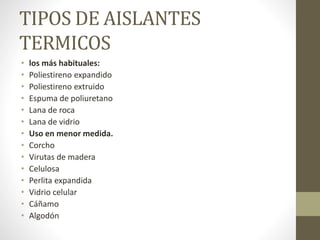 TIPOS DE AISLANTES
TERMICOS
• los más habituales:
• Poliestireno expandido
• Poliestireno extruido
• Espuma de poliuretano
• Lana de roca
• Lana de vidrio
• Uso en menor medida.
• Corcho
• Virutas de madera
• Celulosa
• Perlita expandida
• Vidrio celular
• Cáñamo
• Algodón
 