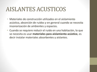 AISLANTES ACUSTICOS
• Materiales de construcción utilizados en el aislamiento
acústico, absorción de ruidos y en general cuando se necesita
insonorización de ambientes y espacios.
• Cuando se requiere reducir el ruido en una habitación, lo que
se necesita es usar materiales para aislamiento acústico, es
decir instalar materiales absorbentes y aislantes.
 