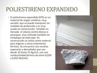 POLIESTIRENO EXPANDIDO
• El poliestireno expandido (EPS) es un
material de origen sintético, muy
versátil, que se puede manipular sin
medidas de protección y es muy
usado en construcción. También es
llamado el clásico corcho blanco o
porespan, muy utilizado también en
embalajes de todo tipo. En
construcción se utiliza como material
para aligerar y como aislamiento
térmico. Se encuentra con muchos
espesores y densidades que van
desde 10 hasta 25 Kg/m3, con una
conductividad térmica de entre 0,029
y 0,053 W/(mK).
 