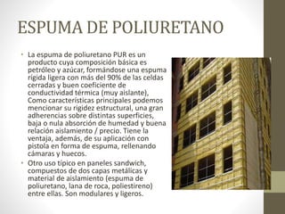 ESPUMA DE POLIURETANO
• La espuma de poliuretano PUR es un
producto cuya composición básica es
petróleo y azúcar, formándose una espuma
rígida ligera con más del 90% de las celdas
cerradas y buen coeficiente de
conductividad térmica (muy aislante),
Como características principales podemos
mencionar su rigidez estructural, una gran
adherencias sobre distintas superficies,
baja o nula absorción de humedad y buena
relación aislamiento / precio. Tiene la
ventaja, además, de su aplicación con
pistola en forma de espuma, rellenando
cámaras y huecos.
• Otro uso típico en paneles sandwich,
compuestos de dos capas metálicas y
material de aislamiento (espuma de
poliuretano, lana de roca, poliestireno)
entre ellas. Son modulares y ligeros.
 