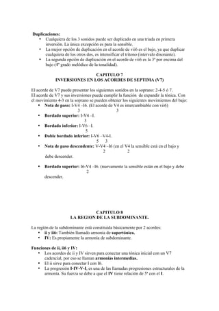 Duplicaciones:
• Cualquiera de los 3 sonidos puede ser duplicado en una triada en primera
inversión. La única excepción es para la sensible.
• La mejor opción de duplicación en el acorde de vii6 es el bajo, ya que duplicar
cualquiera de los otros dos, es intensificar el tritono (intervalo disonante).
• La segunda opción de duplicación en el acorde de vii6 es la 3ª por encima del
bajo (4º grado melódico de la tonalidad).
CAPITULO 7
INVERSIONES EN LOS ACORDES DE SEPTIMA (V7)
El acorde de V7 puede presentar los siguientes sonidos en la soprano: 2-4-5 ó 7.
El acorde de V7 y sus inversiones puede cumplir la función de expandir la tónica. Con
el movimiento 4-3 en la soprano se pueden obtener los siguientes movimientos del bajo:
• Nota de paso: I-V4 –I6. (El acorde de V4 es intercambiable con vii6)
3 3
• Bordado superior: I-V4 –I.
3
• Bordado inferior: I-V6 –I.
5
• Doble bordado inferior: I-V6 –V4-I.
5 3
• Nota de paso descendente: V-V4 –I6 (en el V4 la sensible está en el bajo y
2 2
debe descender.
• Bordado superior: I6-V4 –I6. (nuevamente la sensible están en el bajo y debe
2
descender.
CAPITULO 8
LA REGION DE LA SUBDOMINANTE.
La región de la subdominante está constituida básicamente por 2 acordes:
• ii y ii6: También llamado armonía de supertónica.
• IV: Es propiamente la armonía de subdominante.
Funciones de ii, ii6 y IV:
• Los acordes de ii y IV sirven para conectar una tónica inicial con un V7
cadencial, por eso se llaman armonías intermedias.
• El ii sirve para conectar I con I6.
• La progresión I-IV-V-I, es una de las llamadas progresiones estructurales de la
armonía. Su fuerza se debe a que el IV tiene relación de 5ª con el I.
 