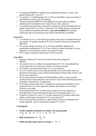 • La progresión I-ii-V-I, es también otra progresión estructural ya que el ii
guarda relación de 5ª con el V.
• Los grados 2 y 4 (fundamentales de ii y IV) son inestables, lo que acrecienta su
necesidad de resolver en V (dominante).
• Tanto la progresión I-IV-V-I, como I-ii-V-I, contienen todos los grados
melódicos de la tonalidad lo cual intensifica su valor cadencial.
• Las anteriores progresiones estructurales contienen el tritono formado entre los
grados 4 (presente en ii y IV) y 7 (presente en V). Dicho tritono es el intervalo
cuyos sonidos solo pueden pertenecer a una sola tonalidad. Ello también
explica por qué son progresiones que definen fuertemente la tonalidad.
Usos de IV:
• La relación de 5ª es la más fuerte que puede existir entre las fundamentales de
dos acordes. IV guarda relación de 5ª con el I de ahí la fuerza de la progresión
I-IV-V-I.
• IV no tiene sonidos comunes con V, esto hace posible la aparición de
paralelismos prohibidos de 5ª y 8ª. Para evitarlos se deben descender las voces
superiores en movimiento contrario con respecto al bajo.
• El IV tiende a armonizar típicamente el 6 en la soprano.
Usos del ii:
• ii guarda relación de 5ª con el V de ahí la fuerza de la progresión
I-ii-V-I.
• Al conectar I con ii se deben evitar paralelismos de 5ª y 8ª, descendiendo las
voces superiores en movimiento contrario con respecto al bajo.
• El ii tiende a armonizar típicamente el 2 y 4 en la soprano.
• El ii en el modo menor es una triada disminuida. Por lo tanto debe usarse en
primera inversión para evitar el intervalo disonante de tritono entre el bajo y una
de las voces superiores.
• Por la misma razón es siempre preferible duplicar el bajo y como segunda
opción la 6ª por encima del bajo, pero nunca la 3ª por encima del bajo pues hace
inevitable el intervalo de 2ª aumentada.
• El ii6 tiene el mismo bajo del IV y pueden ser acordes intercambiables. En la
progresión ii6-V las voces superiores también descienden en movimiento
contrario con el bajo.
• El encadenamiento ii6-V en modo menor obliga a las voces superiores a
descender para evitar el intervalo disonante de 2ª aumentada entre 6 y 7.
• Cuando se conecta el ii con el V7, se debe mantener el 4 (sonido común entre
ambos acordes) para así preparar la 7ª en el acorde de V7.
• Si el ii está en primera inversión, se debe duplicar el bajo y mantenerlo en el
acorde siguiente, para de esta manera preparar la 7ª en V7.
Contrapunto:
• Grado conjunto ascendente en el bajo: Con la progresión:
I-V4 – I6 – ii6 – V7 – I ; I – ii – I6 – ii6 – V7.
3
• Bajo estacionario: ii6 – V4 – I6.
2
• Doble bordado sobre tónica en el bajo: ii – V6 – I.
 