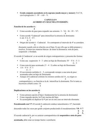 • Grado conjunto ascendente en la soprano (modo mayor y menor): 5-6-7-8,
con la progresión: I – IV – vii6 – V.
CAPITULO 9
ACORDES EN SEGUNDA INVERSIÓN:
Función de los acordes 6 :
4
• Como acordes de paso para expandir una armonía : I – V6 – I6 – IV – V7.
4
• Como acorde “Cadencial” para intensificar la armonía de dominante:
I- ii6- V 6 -5 – V7.
4 – 3
• Origen del acorde 6 – Cadencial: En contrapunto el intervalo de 4ª se considera
4
disonante cuando está en relación con el bajo. Es por ello que se debe preparar y
resolver. Existen tres maneras básicas de tratar la disonancia: nota de paso,
suspensión o bordado.
El acorde 6 Candencial es un acorde de origen contrapuntístico y presenta dos formas:
4
• Como una suspensión 4 – 3 sobre un bajo de Dominante: IV – V 6 – 5 - I
4 - 3
• Como nota de paso acentuada ( 5 – 4 –3) sobre un bajo de Dominante:
• ii 6 – V 6 – 5- I
4 - 3
• El movimiento melódico 6 – 5, corresponde siempre a una nota de paso
acentuada sobre un bajo de Dominante.
• Aunque el 6 cadencial contiene los mismos sonidos de I 6 , su origen es
4 4
contrapuntístico y su función es la de intensificar la dominante. Por lo tanto es
incorrecto cifrarlo como I 6
4
Duplicaciones en los acordes 6:
4
• Como primera opción el bajo ( fundamental de la armonía de dominante)
• Como segunda opción, la 6ª por encima del bajo.
• Es aconsejable no duplicar la 4ª por ser en este caso un intervalo disonante.
Encadenando con V7: El acorde 6 cadencial conduce naturalmente a V7, haciendo
4
descender todas las voces por grado conjunto produciendo el encadenamiento: V8 –V 7
6 6
4 5.
El acorde cadencial 6, por su carácter contrapuntístico de suspensión o nota de paso
4
acentuada, debe estar en tiempo fuerte o semifuerte.
 