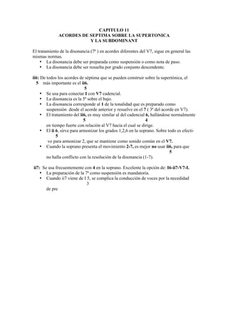 CAPITULO 11
ACORDES DE SEPTIMA SOBRE LA SUPERTONICA
Y LA SUBDOMINANT
El tratamiento de la disonancia (7ª ) en acordes diferentes del V7, sigue en general las
mismas normas.
• La disonancia debe ser preparada como suspensión o como nota de paso.
• La disonancia debe ser resuelta por grado conjunto descendente.
ii6: De todos los acordes de séptima que se pueden construir sobre la supertónica, el
5 más importante es el ii6.
5
• Se usa para conectar I con V7 cadencial.
• La disonancia es la 5ª sobre el bajo.
• La disonancia corresponde al 1 de la tonalidad que es preparado como
suspensión desde el acorde anterior y resuelve en el 7 ( 3ª del acorde en V7).
• El tratamiento del ii6, es muy similar al del cadencial 6, hallándose normalmente
5 4
en tiempo fuerte con relación al V7 hacia el cual se dirige.
• El ii 6, sirve para armonizar los grados 1,2,6 en la soprano. Sobre todo es efecti-
5
vo para armonizar 2, que se mantiene como sonido común en el V7.
• Cuando la soprano presenta el movimiento 2-7, es mejor no usar ii6, para que
5
no halla conflicto con la resolución de la disonancia (1-7).
ii7: Se usa frecuentemente con 4 en la soprano. Excelente la opción de: I6-ii7-V7-I.
• La preparación de la 7ª como suspensión es mandatoria.
• Cuando ii7 viene de I 5, se complica la conducción de voces por la necedidad
3
de pre
 