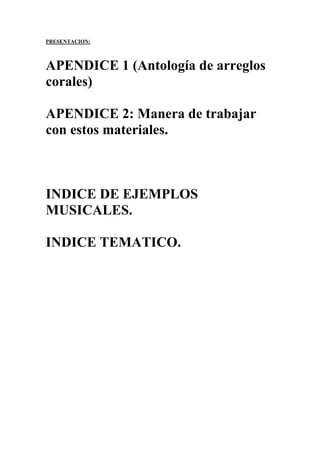 PRESENTACION:
APENDICE 1 (Antología de arreglos
corales)
APENDICE 2: Manera de trabajar
con estos materiales.
INDICE DE EJEMPLOS
MUSICALES.
INDICE TEMATICO.
 